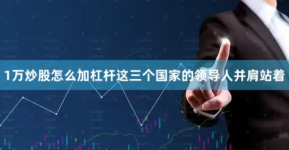1万炒股怎么加杠杆这三个国家的领导人并肩站着