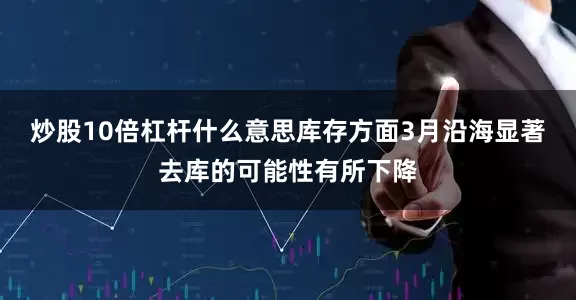 炒股10倍杠杆什么意思库存方面　　3月沿海显著去库的可能性有所下降